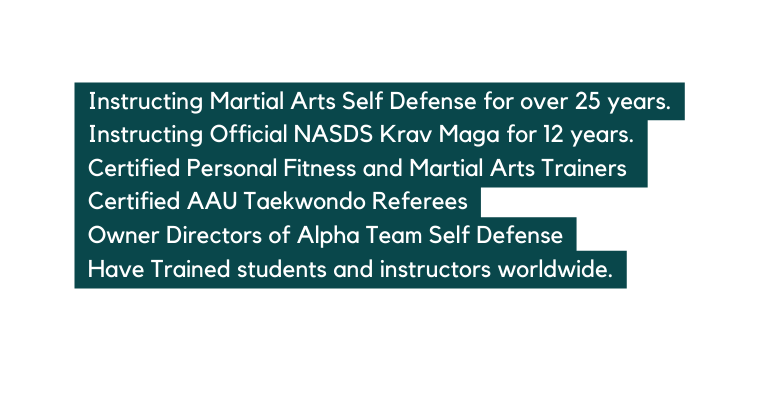 Instructing Martial Arts Self Defense for over 25 years Instructing Official NASDS Krav Maga for 12 years Certified Personal Fitness and Martial Arts Trainers Certified AAU Taekwondo Referees Owner Directors of Alpha Team Self Defense Have Trained students and instructors worldwide